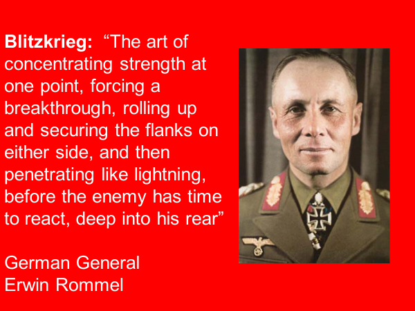 blitzkrieg: the art of concentrating strength at one point, forcing a breakthrough, rolling up and securing the flanks on either side, and then penetrating like lightning, before the enemy has time to react, deep into his rear. german general erwin rommel